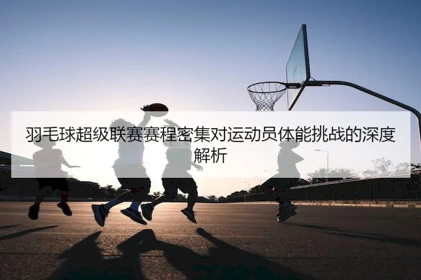 羽毛球超级联赛赛程密集对运动员体能挑战的深度解析